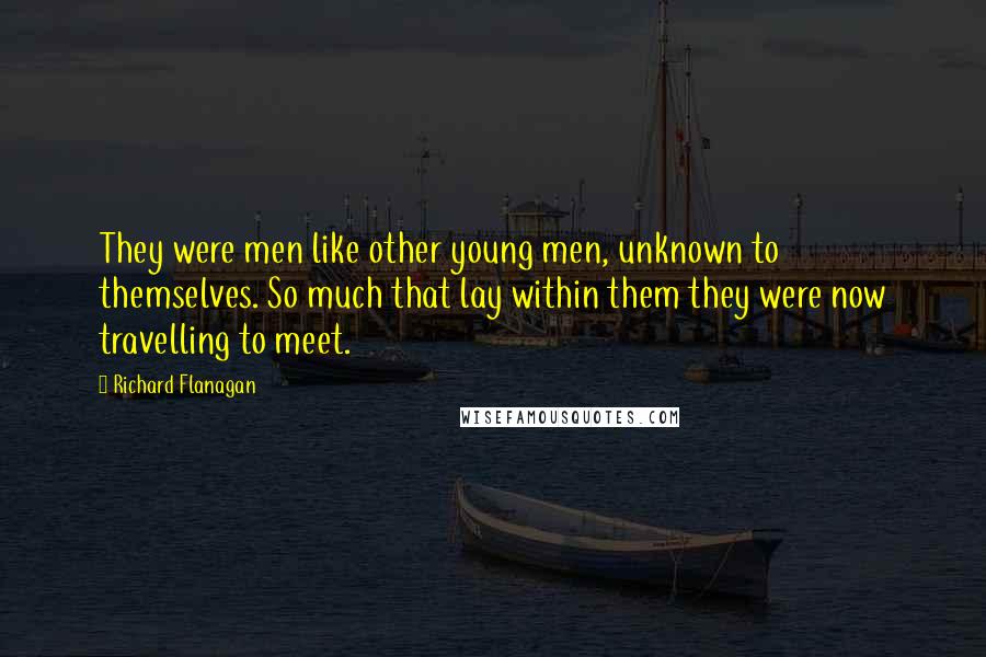 Richard Flanagan Quotes: They were men like other young men, unknown to themselves. So much that lay within them they were now travelling to meet.