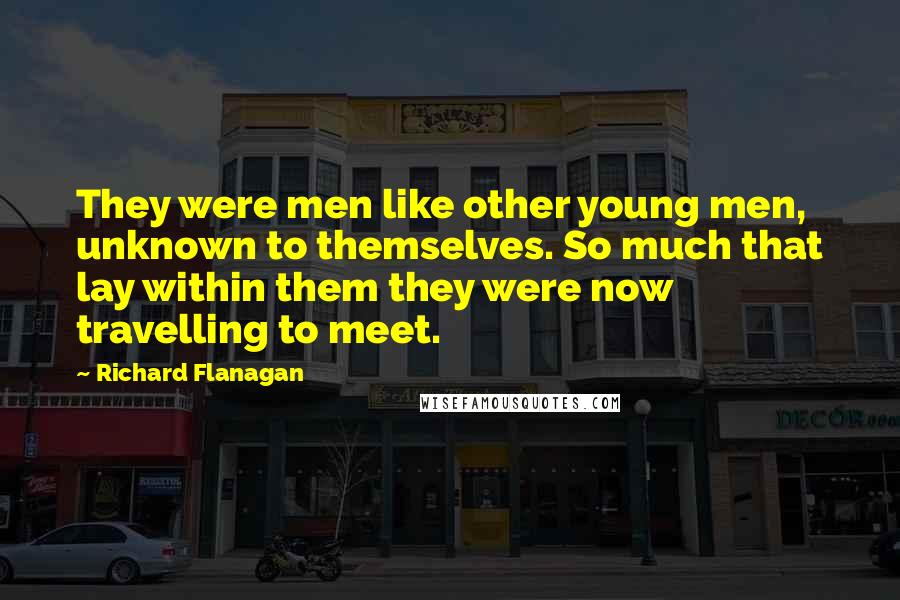 Richard Flanagan Quotes: They were men like other young men, unknown to themselves. So much that lay within them they were now travelling to meet.