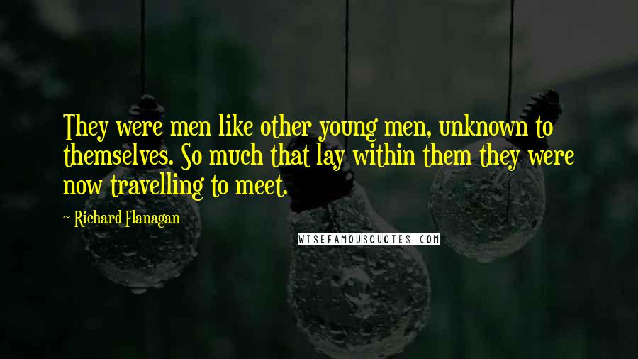 Richard Flanagan Quotes: They were men like other young men, unknown to themselves. So much that lay within them they were now travelling to meet.