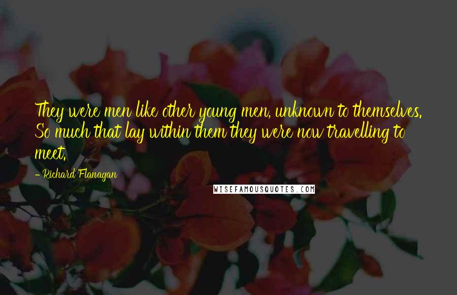 Richard Flanagan Quotes: They were men like other young men, unknown to themselves. So much that lay within them they were now travelling to meet.