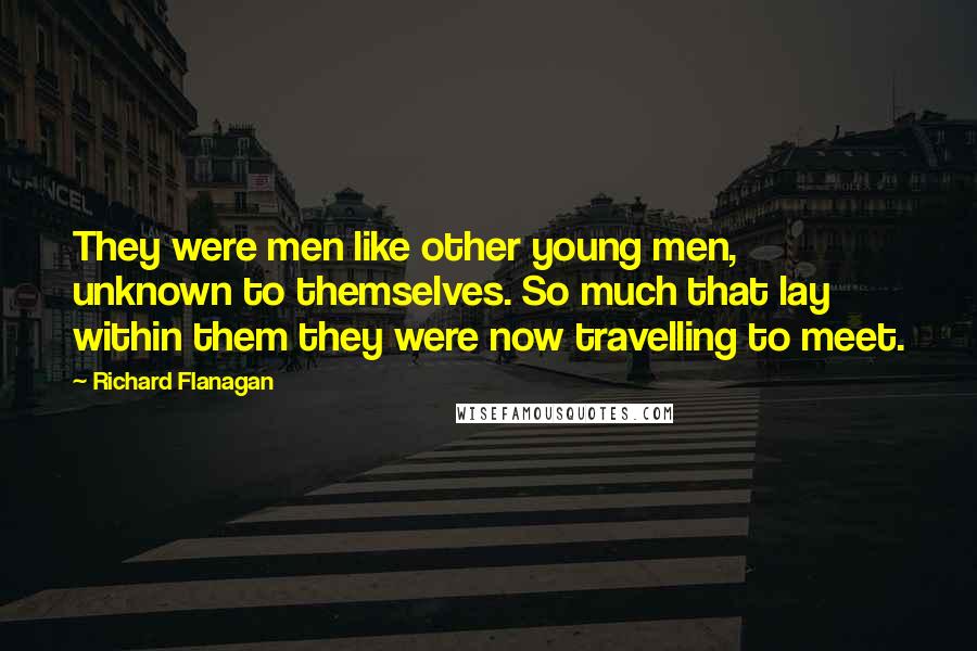 Richard Flanagan Quotes: They were men like other young men, unknown to themselves. So much that lay within them they were now travelling to meet.