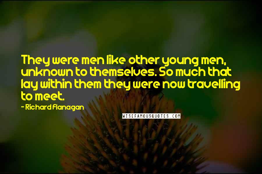 Richard Flanagan Quotes: They were men like other young men, unknown to themselves. So much that lay within them they were now travelling to meet.