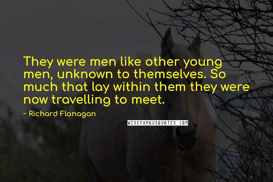 Richard Flanagan Quotes: They were men like other young men, unknown to themselves. So much that lay within them they were now travelling to meet.