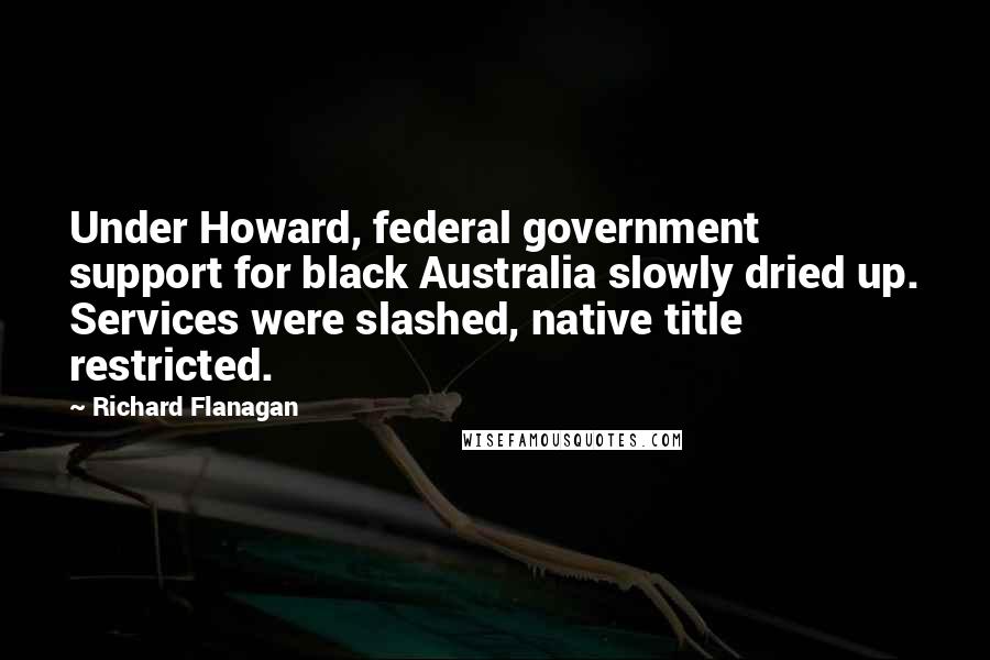 Richard Flanagan Quotes: Under Howard, federal government support for black Australia slowly dried up. Services were slashed, native title restricted.