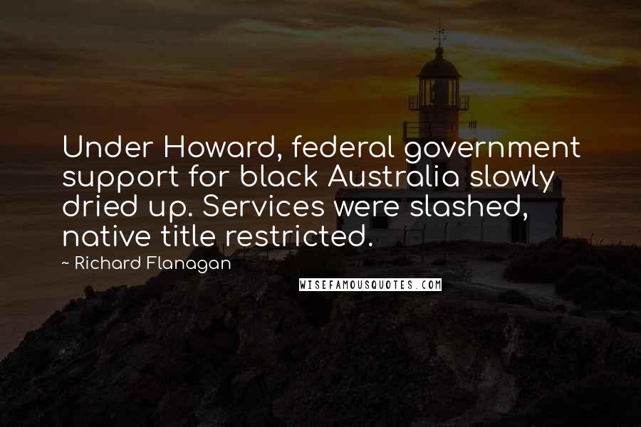 Richard Flanagan Quotes: Under Howard, federal government support for black Australia slowly dried up. Services were slashed, native title restricted.