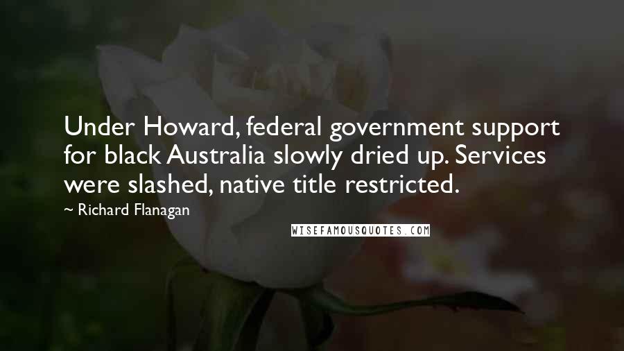 Richard Flanagan Quotes: Under Howard, federal government support for black Australia slowly dried up. Services were slashed, native title restricted.