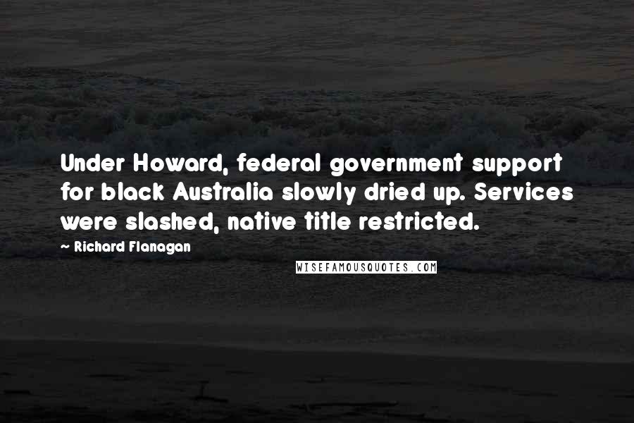 Richard Flanagan Quotes: Under Howard, federal government support for black Australia slowly dried up. Services were slashed, native title restricted.