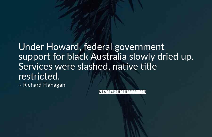 Richard Flanagan Quotes: Under Howard, federal government support for black Australia slowly dried up. Services were slashed, native title restricted.