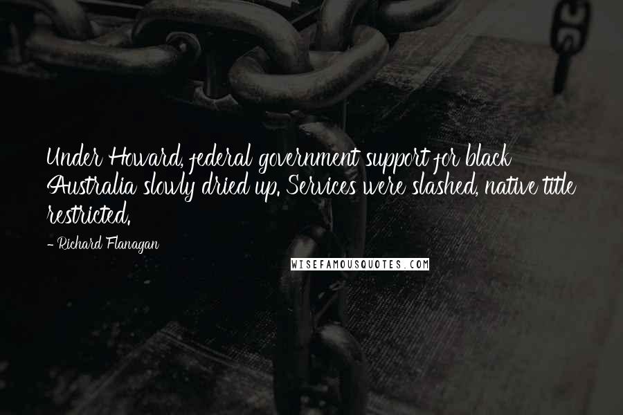 Richard Flanagan Quotes: Under Howard, federal government support for black Australia slowly dried up. Services were slashed, native title restricted.