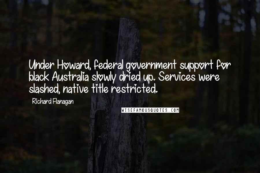 Richard Flanagan Quotes: Under Howard, federal government support for black Australia slowly dried up. Services were slashed, native title restricted.