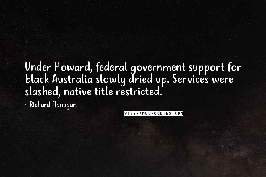 Richard Flanagan Quotes: Under Howard, federal government support for black Australia slowly dried up. Services were slashed, native title restricted.