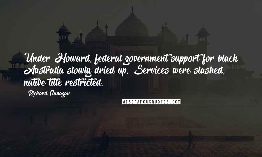 Richard Flanagan Quotes: Under Howard, federal government support for black Australia slowly dried up. Services were slashed, native title restricted.