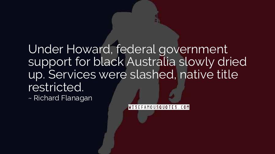 Richard Flanagan Quotes: Under Howard, federal government support for black Australia slowly dried up. Services were slashed, native title restricted.