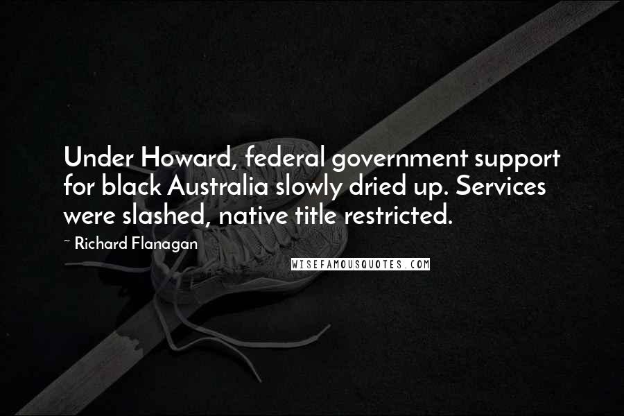 Richard Flanagan Quotes: Under Howard, federal government support for black Australia slowly dried up. Services were slashed, native title restricted.