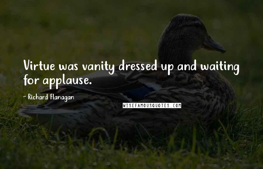 Richard Flanagan Quotes: Virtue was vanity dressed up and waiting for applause.