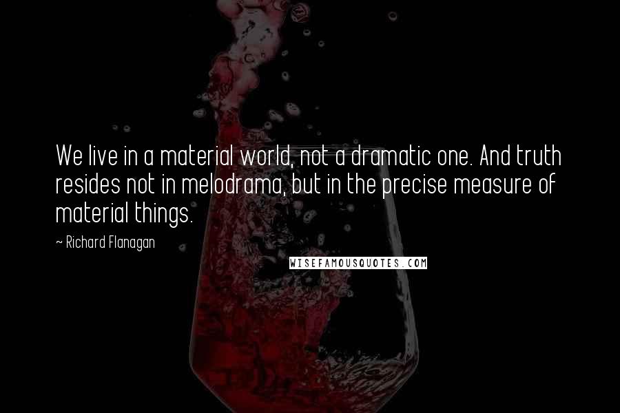 Richard Flanagan Quotes: We live in a material world, not a dramatic one. And truth resides not in melodrama, but in the precise measure of material things.