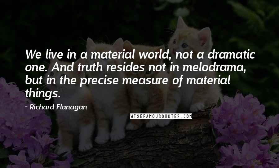 Richard Flanagan Quotes: We live in a material world, not a dramatic one. And truth resides not in melodrama, but in the precise measure of material things.