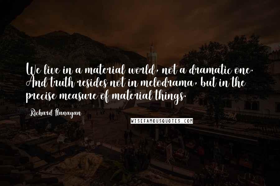 Richard Flanagan Quotes: We live in a material world, not a dramatic one. And truth resides not in melodrama, but in the precise measure of material things.