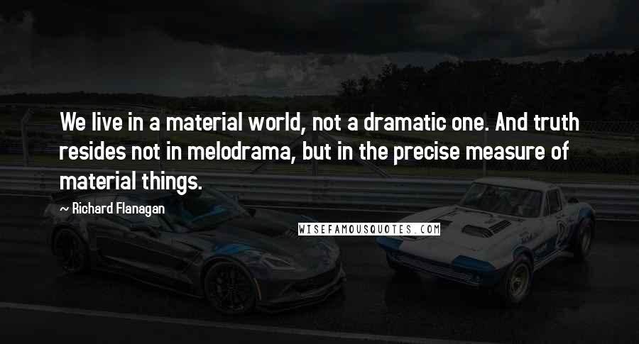 Richard Flanagan Quotes: We live in a material world, not a dramatic one. And truth resides not in melodrama, but in the precise measure of material things.