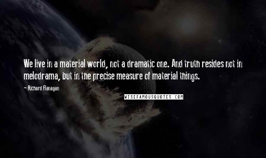 Richard Flanagan Quotes: We live in a material world, not a dramatic one. And truth resides not in melodrama, but in the precise measure of material things.