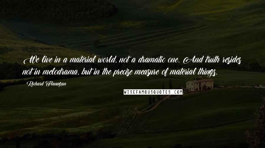 Richard Flanagan Quotes: We live in a material world, not a dramatic one. And truth resides not in melodrama, but in the precise measure of material things.