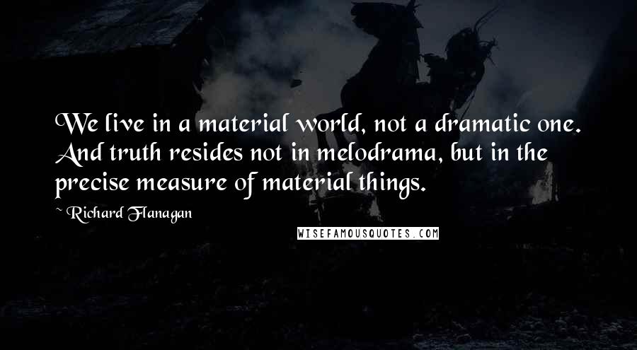 Richard Flanagan Quotes: We live in a material world, not a dramatic one. And truth resides not in melodrama, but in the precise measure of material things.