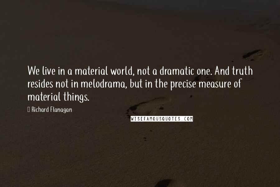 Richard Flanagan Quotes: We live in a material world, not a dramatic one. And truth resides not in melodrama, but in the precise measure of material things.