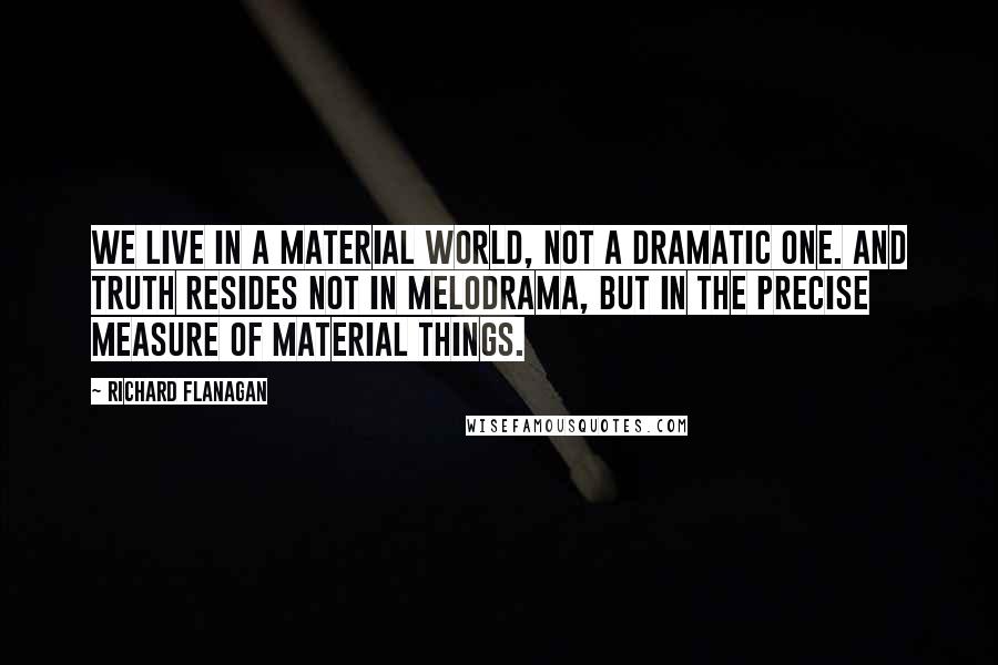 Richard Flanagan Quotes: We live in a material world, not a dramatic one. And truth resides not in melodrama, but in the precise measure of material things.