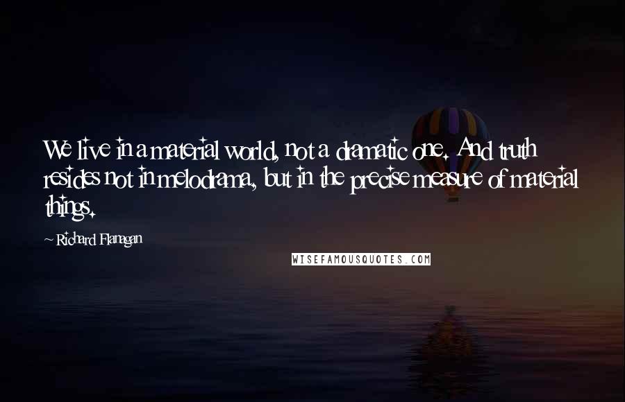 Richard Flanagan Quotes: We live in a material world, not a dramatic one. And truth resides not in melodrama, but in the precise measure of material things.