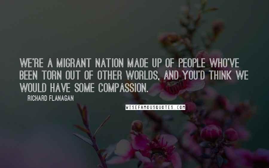 Richard Flanagan Quotes: We're a migrant nation made up of people who've been torn out of other worlds, and you'd think we would have some compassion.