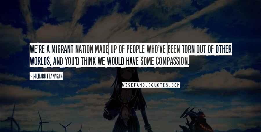 Richard Flanagan Quotes: We're a migrant nation made up of people who've been torn out of other worlds, and you'd think we would have some compassion.