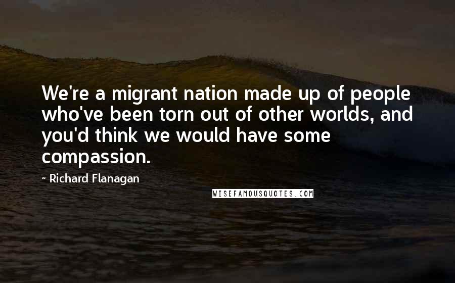 Richard Flanagan Quotes: We're a migrant nation made up of people who've been torn out of other worlds, and you'd think we would have some compassion.