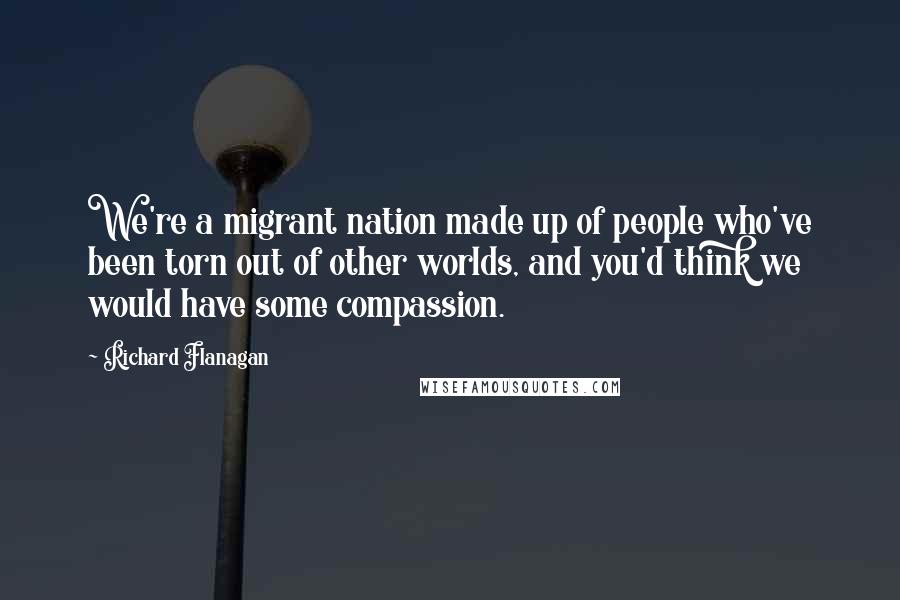 Richard Flanagan Quotes: We're a migrant nation made up of people who've been torn out of other worlds, and you'd think we would have some compassion.