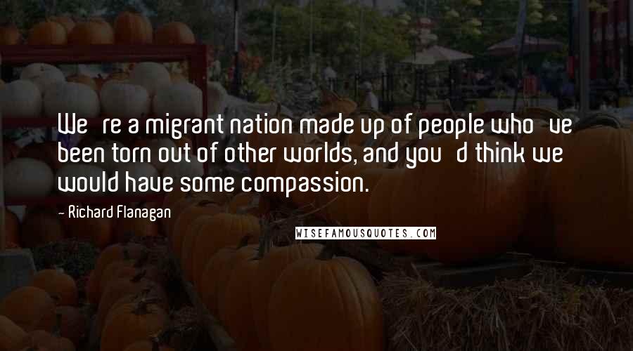 Richard Flanagan Quotes: We're a migrant nation made up of people who've been torn out of other worlds, and you'd think we would have some compassion.