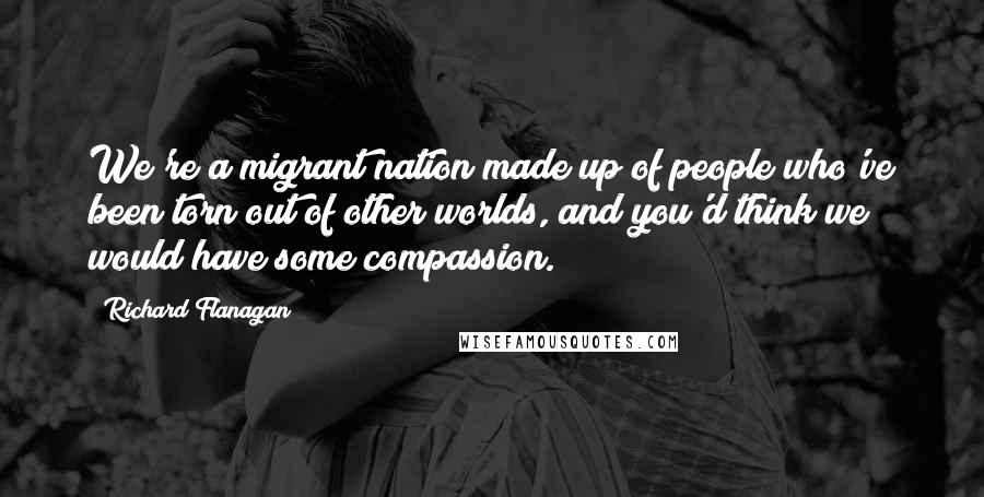 Richard Flanagan Quotes: We're a migrant nation made up of people who've been torn out of other worlds, and you'd think we would have some compassion.