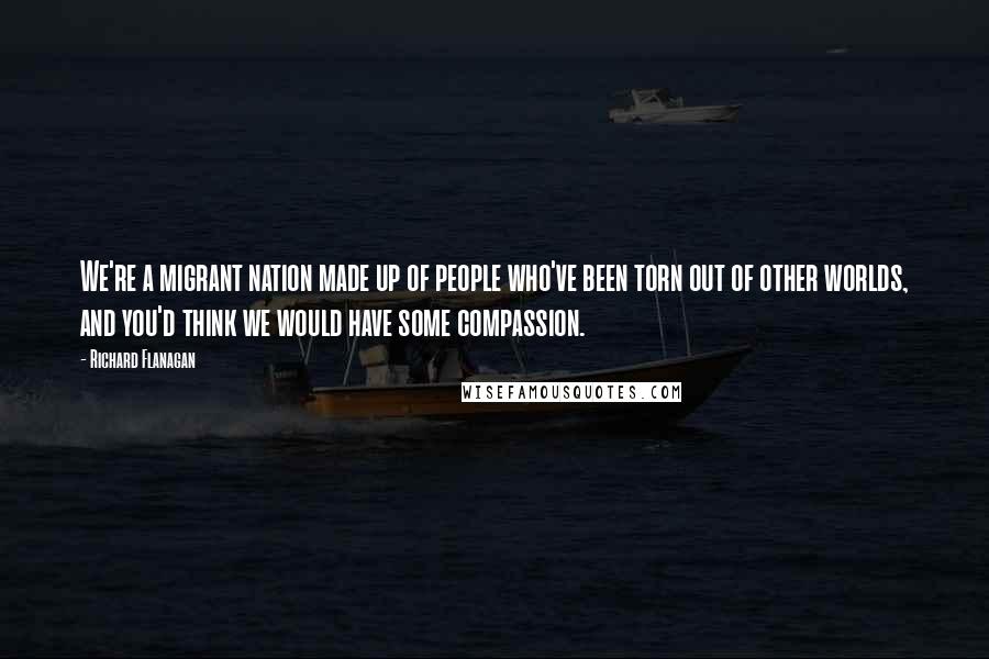 Richard Flanagan Quotes: We're a migrant nation made up of people who've been torn out of other worlds, and you'd think we would have some compassion.
