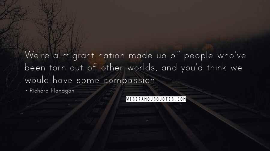 Richard Flanagan Quotes: We're a migrant nation made up of people who've been torn out of other worlds, and you'd think we would have some compassion.