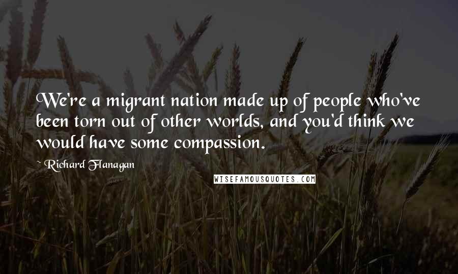 Richard Flanagan Quotes: We're a migrant nation made up of people who've been torn out of other worlds, and you'd think we would have some compassion.
