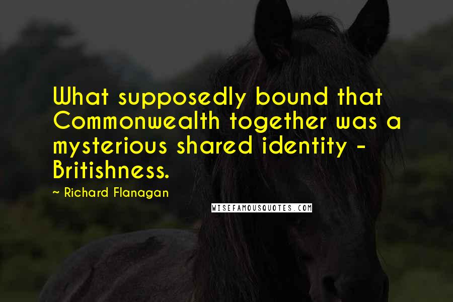 Richard Flanagan Quotes: What supposedly bound that Commonwealth together was a mysterious shared identity - Britishness.