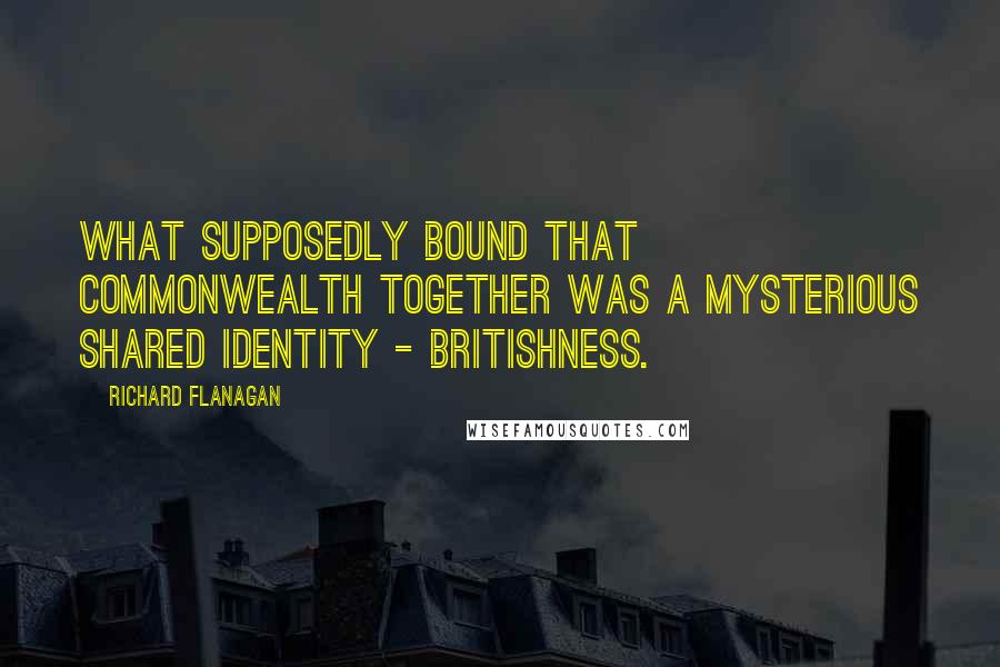 Richard Flanagan Quotes: What supposedly bound that Commonwealth together was a mysterious shared identity - Britishness.