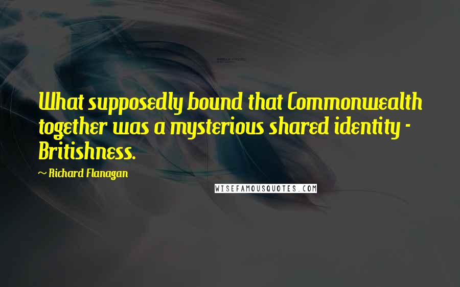 Richard Flanagan Quotes: What supposedly bound that Commonwealth together was a mysterious shared identity - Britishness.