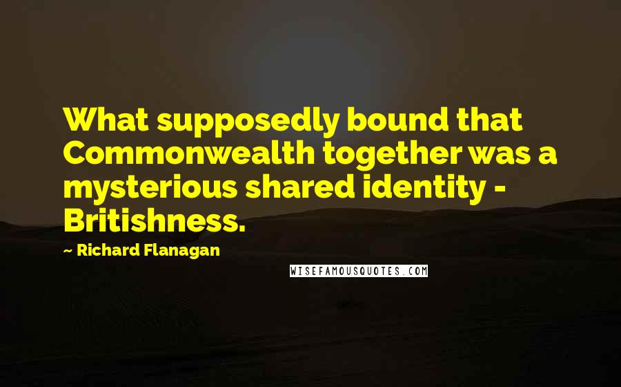 Richard Flanagan Quotes: What supposedly bound that Commonwealth together was a mysterious shared identity - Britishness.