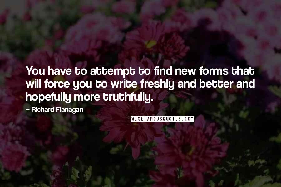 Richard Flanagan Quotes: You have to attempt to find new forms that will force you to write freshly and better and hopefully more truthfully.