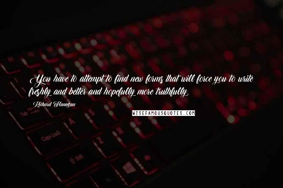 Richard Flanagan Quotes: You have to attempt to find new forms that will force you to write freshly and better and hopefully more truthfully.