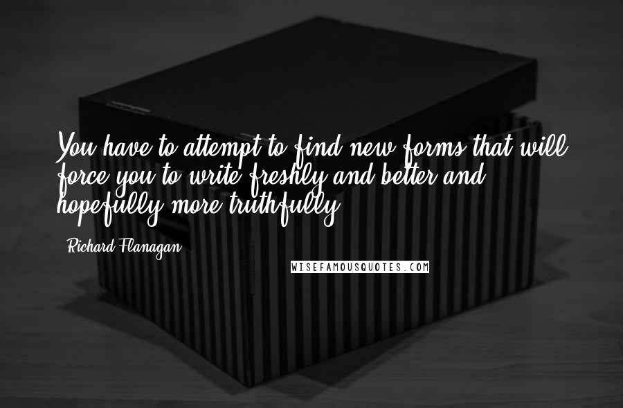 Richard Flanagan Quotes: You have to attempt to find new forms that will force you to write freshly and better and hopefully more truthfully.