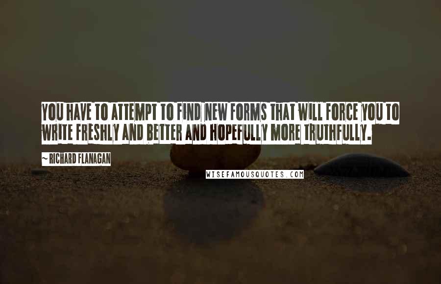 Richard Flanagan Quotes: You have to attempt to find new forms that will force you to write freshly and better and hopefully more truthfully.