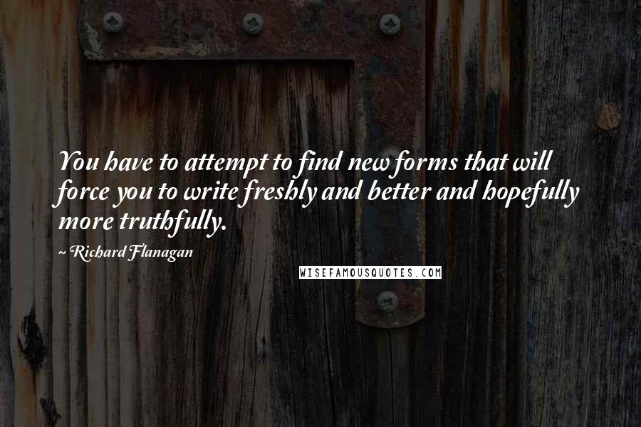 Richard Flanagan Quotes: You have to attempt to find new forms that will force you to write freshly and better and hopefully more truthfully.