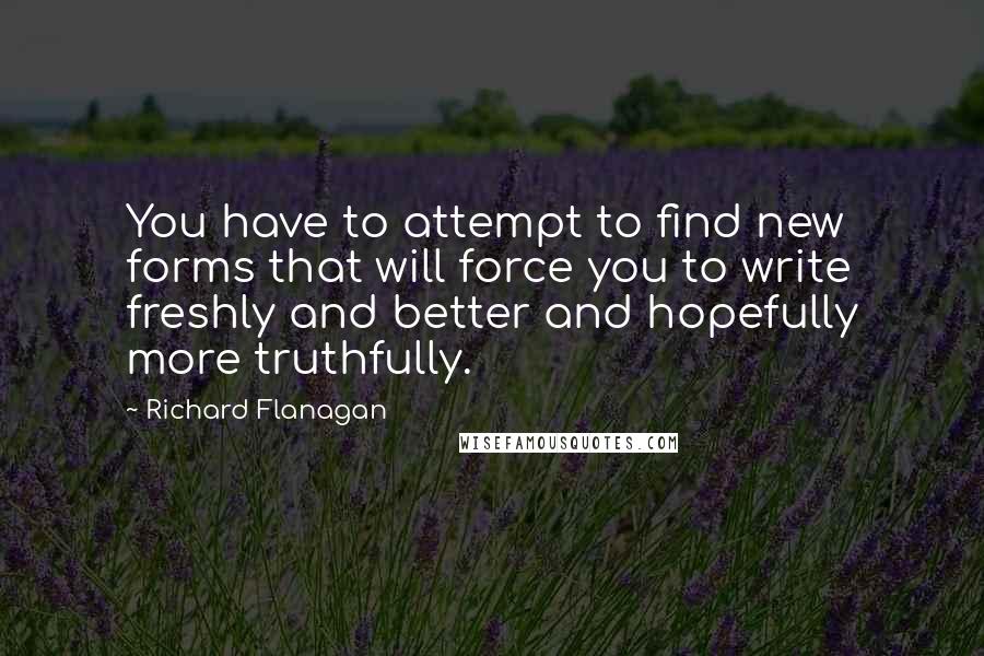 Richard Flanagan Quotes: You have to attempt to find new forms that will force you to write freshly and better and hopefully more truthfully.