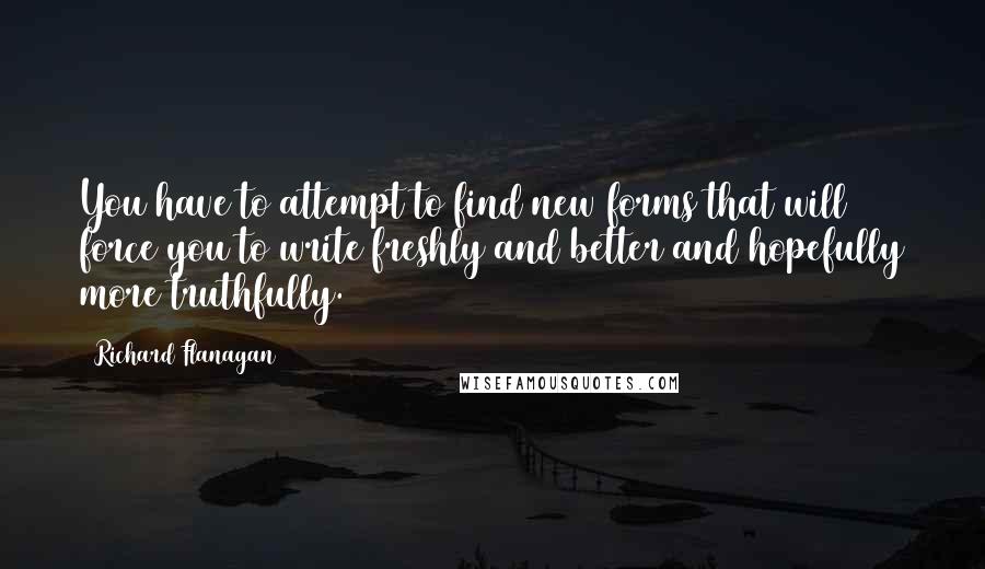 Richard Flanagan Quotes: You have to attempt to find new forms that will force you to write freshly and better and hopefully more truthfully.