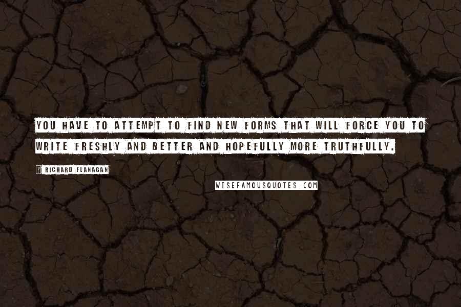 Richard Flanagan Quotes: You have to attempt to find new forms that will force you to write freshly and better and hopefully more truthfully.